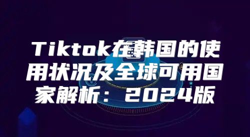 Tiktok在韩国的使用状况及全球可用国家解析：2025版