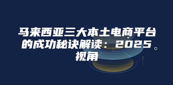 马来西亚三大本土电商平台的成功秘诀解读：2025视角