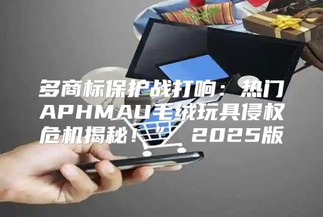 多商标保护战打响：热门APHMAU毛绒玩具侵权危机揭秘！” 2025版