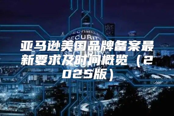 亚马逊美国品牌备案最新要求及时间概览2025版