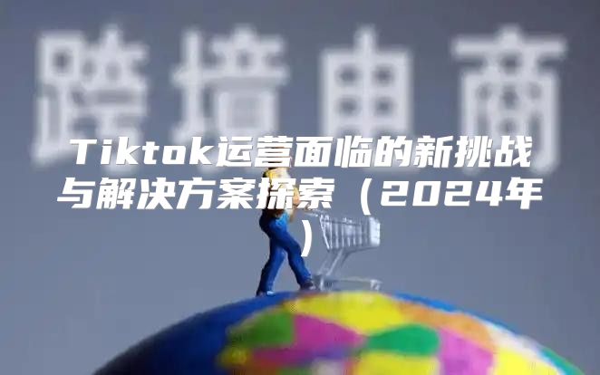Tiktok运营面临的新挑战与解决方案探索2025年