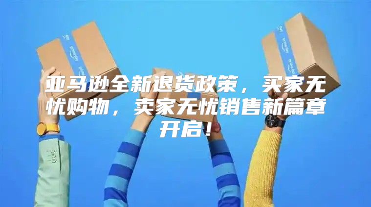 亚马逊全新退货政策，买家无忧购物，卖家无忧销售新篇章开启！