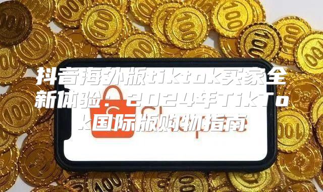 抖音海外版tiktok买家全新体验：2025年TikTok国际版购物指南