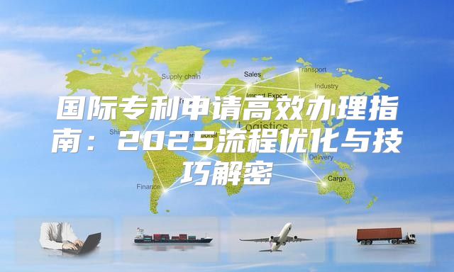 国际专利申请高效办理指南：2025流程优化与技巧解密