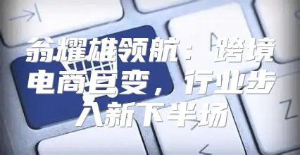 翁耀雄领航：跨境电商巨变，行业步入新下半场