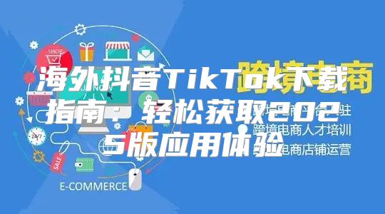 海外抖音TikTok下载指南：轻松获取2025版应用体验