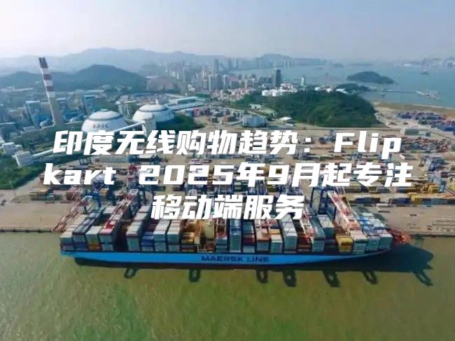 印度无线购物趋势：Flipkart 2025年9月起专注移动端服务