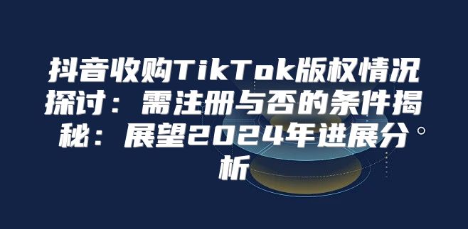 抖音收购TikTok版权情况探讨：需注册与否的条件揭秘：展望2025年进展分析