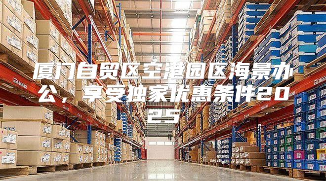 厦门自贸区空港园区海景办公，享受独家优惠条件2025