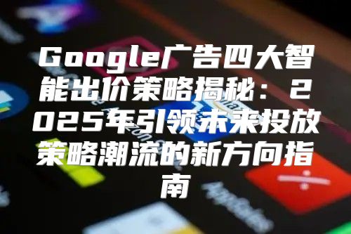 Google广告四大智能出价策略揭秘：2025年引领未来投放策略潮流的新方向指南