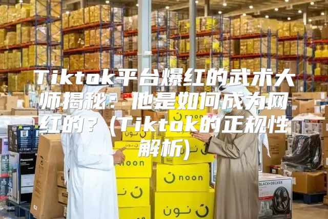 Tiktok平台爆红的武术大师揭秘：他是如何成为网红的？(Tiktok的正规性解析)