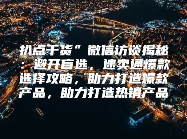 扒点干货”微信访谈揭秘：避开盲选，速卖通爆款选择攻略，助力打造爆款产品，助力打造热销产品