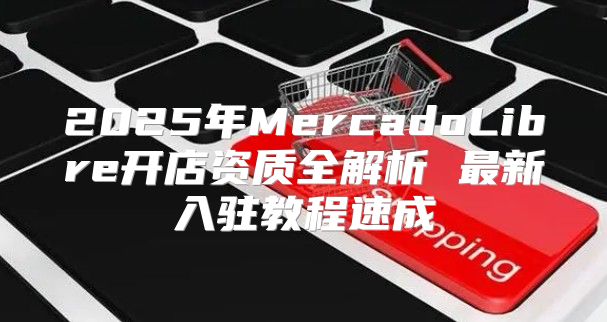 2025年MercadoLibre开店资质全解析 最新入驻教程速成