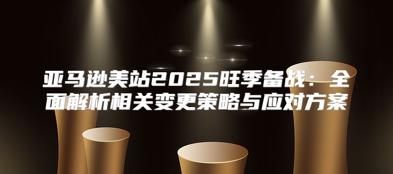 亚马逊美站2025旺季备战：全面解析相关变更策略与应对方案
