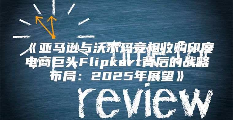 亚马逊与沃尔玛竞相收购印度电商巨头Flipkart背后的战略布局：2025年展望