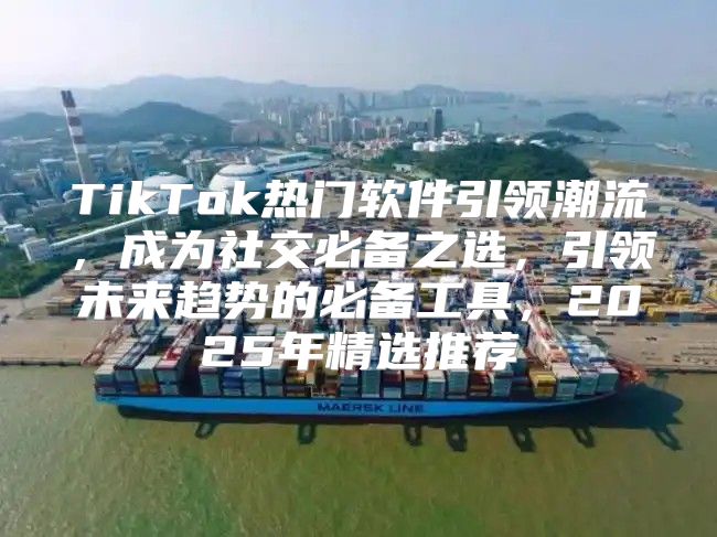 TikTok热门软件引领潮流，成为社交必备之选，引领未来趋势的必备工具，2025年精选推荐