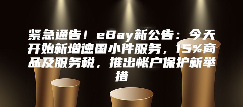 紧急通告！eBay新公告：今天开始新增德国小件服务，15%商品及服务税，推出帐户保护新举措