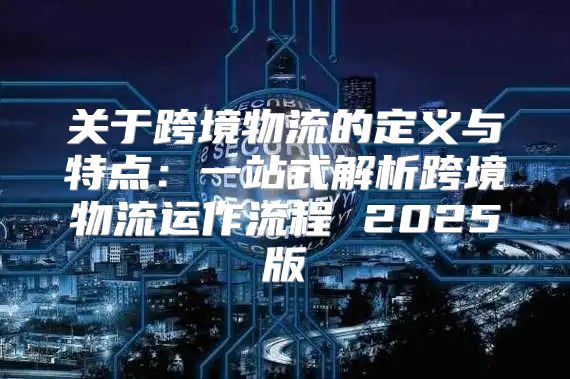 关于跨境物流的定义与特点：一站式解析跨境物流运作流程 2025版