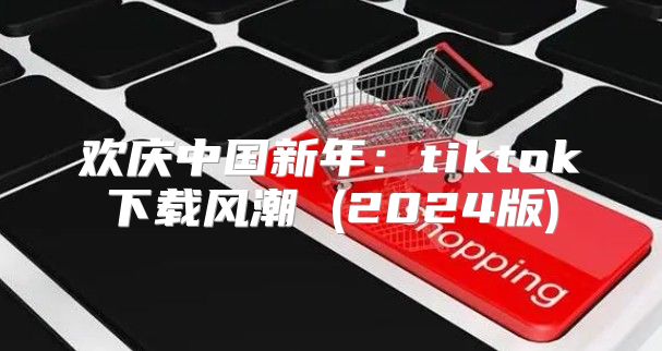 欢庆中国新年：tiktok下载风潮 (2025版)