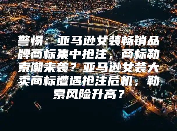 警惕：亚马逊女装畅销品牌商标集中抢注，商标勒索潮来袭？亚马逊女装大卖商标遭遇抢注危机，勒索风险升高？