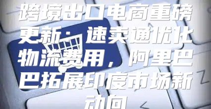 跨境出口电商重磅更新：速卖通优化物流费用，阿里巴巴拓展印度市场新动向
