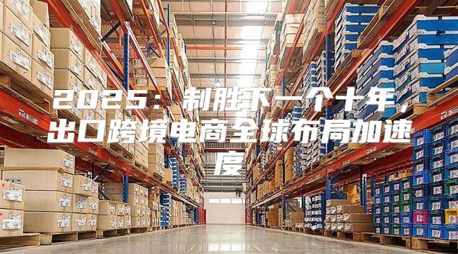 2025制胜下一个十年，出口跨境电商全球布局加速度