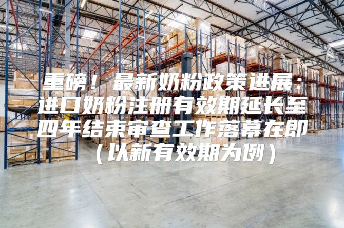 重磅！最新奶粉政策进展：进口奶粉注册有效期延长至四年结束审查工作落幕在即以新有效期为例