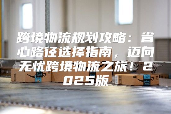 跨境物流规划攻略：省心路径选择指南，迈向无忧跨境物流之旅！2025版