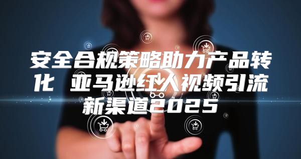 安全合规策略助力产品转化 亚马逊红人视频引流新渠道2025