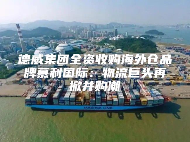 德威集团全资收购海外仓品牌慕利国际：物流巨头再掀并购潮