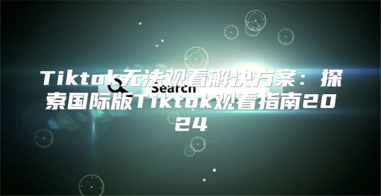 Tiktok无法观看解决方案：探索国际版Tiktok观看指南2025