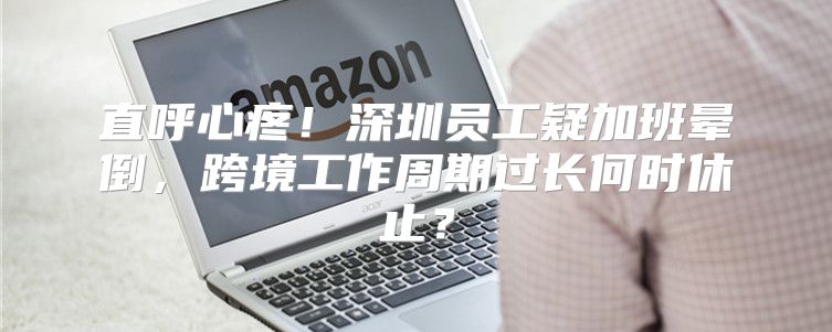 直呼心疼！深圳员工疑加班晕倒，跨境工作周期过长何时休止？