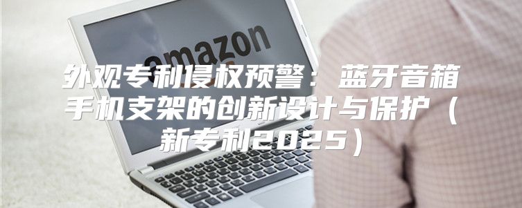 外观专利侵权预警：蓝牙音箱手机支架的创新设计与保护新专利2025