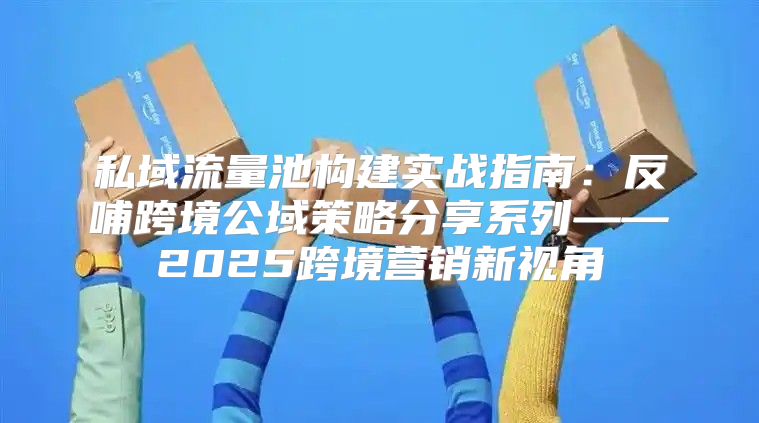 私域流量池构建实战指南：反哺跨境公域策略分享系列——2025跨境营销新视角