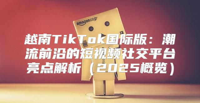 越南TikTok国际版：潮流前沿的短视频社交平台亮点解析2025概览