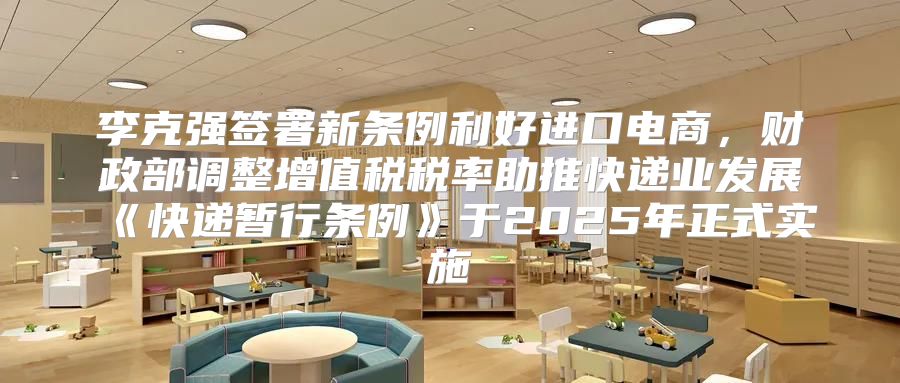 李克强签署新条例利好进口电商，财政部调整增值税税率助推快递业发展快递暂行条例于2025年正式实施