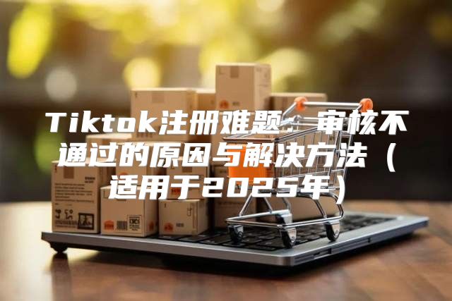 Tiktok注册难题：审核不通过的原因与解决方法适用于2025年