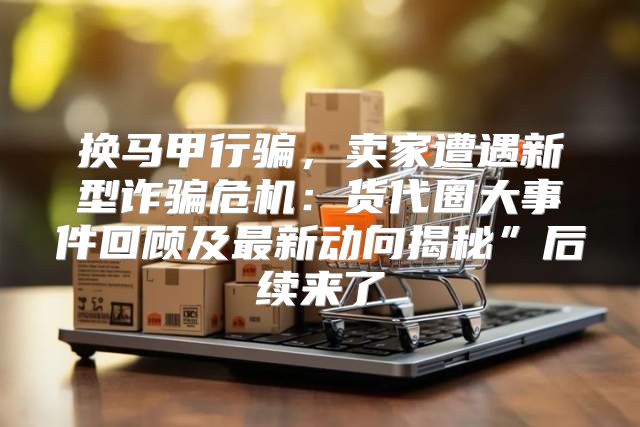 换马甲行骗，卖家遭遇新型诈骗危机：货代圈大事件回顾及最新动向揭秘”后续来了