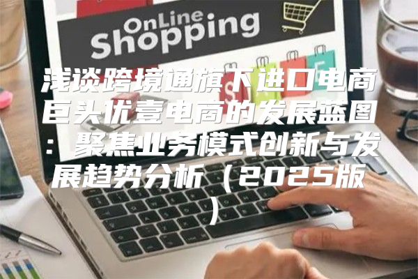 浅谈跨境通旗下进口电商巨头优壹电商的发展蓝图：聚焦业务模式创新与发展趋势分析2025版