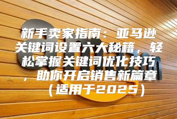 新手卖家指南：亚马逊关键词设置六大秘籍，轻松掌握关键词优化技巧，助你开启销售新篇章适用于2025