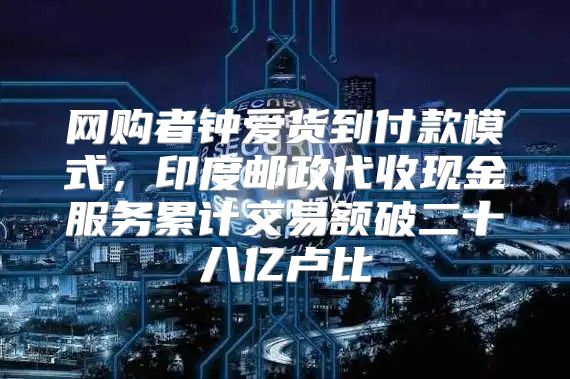 网购者钟爱货到付款模式，印度邮政代收现金服务累计交易额破二十八亿卢比
