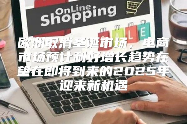 欧洲取消圣诞市场，电商市场预计利好增长趋势在望在即将到来的2025年迎来新机遇