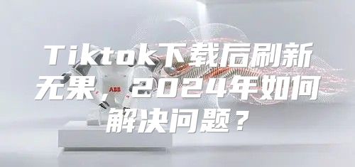 Tiktok下载后刷新无果，2025年如何解决问题？
