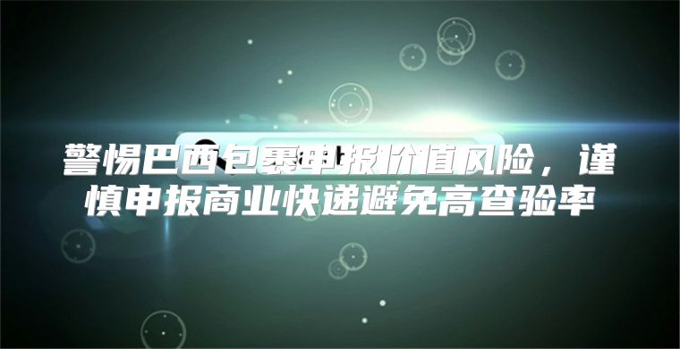 警惕巴西包裹申报价值风险，谨慎申报商业快递避免高查验率