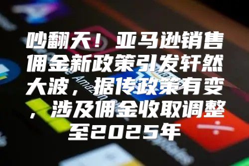 吵翻天！亚马逊销售佣金新政策引发轩然大波，据传政策有变，涉及佣金收取调整至2025年