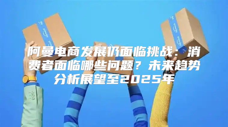 阿曼电商发展仍面临挑战：消费者面临哪些问题？未来趋势分析展望至2025年
