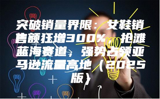 突破销量界限：女鞋销售额狂增300%，抢滩蓝海赛道，强势占领亚马逊流量高地2025版