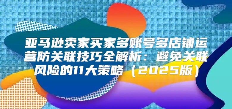 亚马逊卖家买家多账号多店铺运营防关联技巧全解析：避免关联风险的11大策略2025版