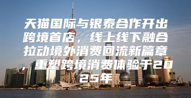 天猫国际与银泰合作开出跨境首店，线上线下融合拉动境外消费回流新篇章，重塑跨境消费体验于2025年