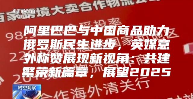 阿里巴巴与中国商品助力俄罗斯民生进步，英媒意外称赞展现新视角：共建繁荣新篇章，展望2025